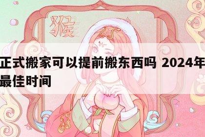 没正式搬家可以提前搬东西吗 2024年搬家最佳时间