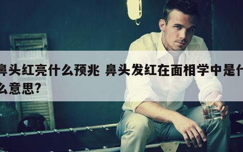 鼻头红亮什么预兆 鼻头发红在面相学中是什么意思?