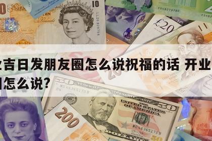 开业吉日发朋友圈怎么说祝福的话 开业发朋友圈怎么说?