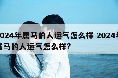 2024年属马的人运气怎么样 2024年属马的人运气怎么样?