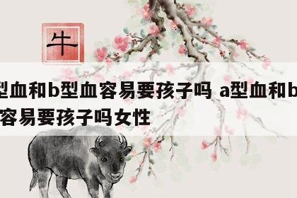 a型血和b型血容易要孩子吗 a型血和b型血容易要孩子吗女性