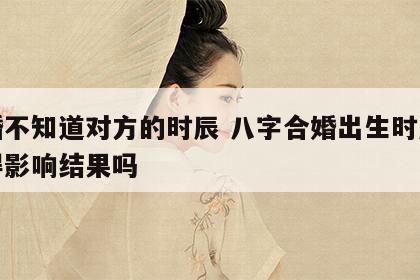 合婚不知道对方的时辰 八字合婚出生时辰不记得影响结果吗