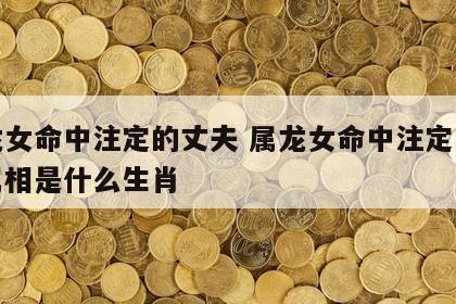 属龙女命中注定的丈夫 属龙女命中注定的丈夫属相是什么生肖