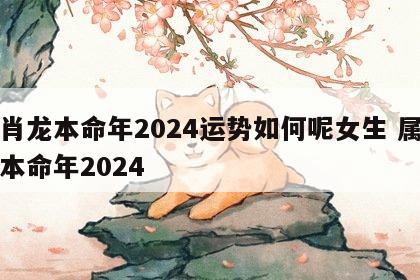 生肖龙本命年2024运势如何呢女生 属龙的本命年2024