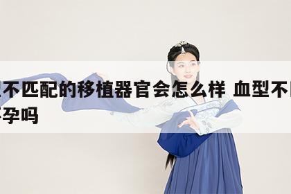 血型不匹配的移植器官会怎么样 血型不匹配能怀孕吗