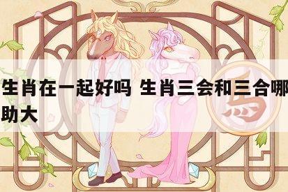 三会生肖在一起好吗 生肖三会和三合哪个对人帮助大