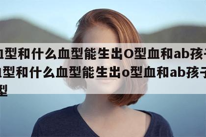 A血型和什么血型能生出O型血和ab孩子 a血型和什么血型能生出o型血和ab孩子的血型