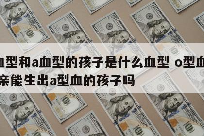 o血型和a血型的孩子是什么血型 o型血的父亲能生出a型血的孩子吗