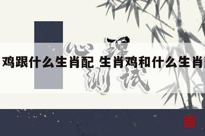 生肖鸡跟什么生肖配 生肖鸡和什么生肖配最好