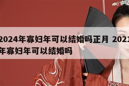 2024年寡妇年可以结婚吗正月 2021年寡妇年可以结婚吗