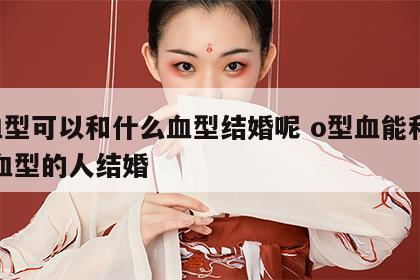 o血型可以和什么血型结婚呢 o型血能和什么血型的人结婚