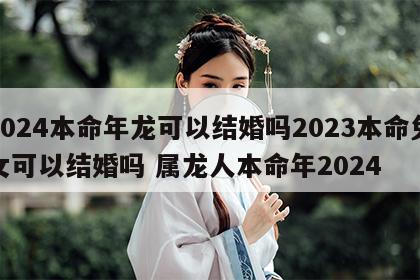 2024本命年龙可以结婚吗2023本命兔女可以结婚吗 属龙人本命年2024