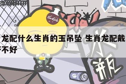 生肖龙配什么生肖的玉吊坠 生肖龙配戴龙饰品好不好