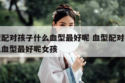 血型配对孩子什么血型最好呢 血型配对孩子什么血型最好呢女孩