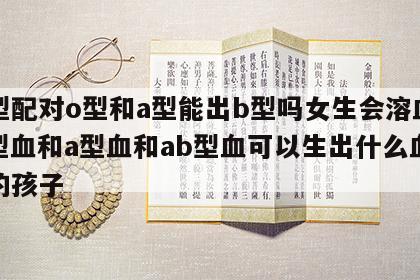 血型配对o型和a型能出b型吗女生会溶血吗 o型血和a型血和ab型血可以生出什么血型的孩子
