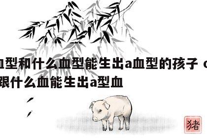 o血型和什么血型能生出a血型的孩子 o型血跟什么血能生出a型血