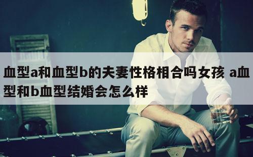 血型a和血型b的夫妻性格相合吗女孩 a血型和b血型结婚会怎么样