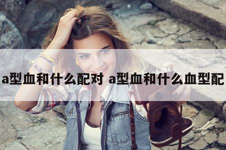 a型血和什么配对 a型血和什么血型配