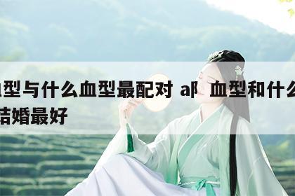 a血型与什么血型最配对 a阝血型和什么血型结婚最好