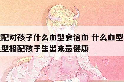 血型配对孩子什么血型会溶血 什么血型和什么血型相配孩子生出来最健康