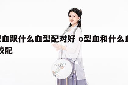 o型血跟什么血型配对好 o型血和什么血型比较配