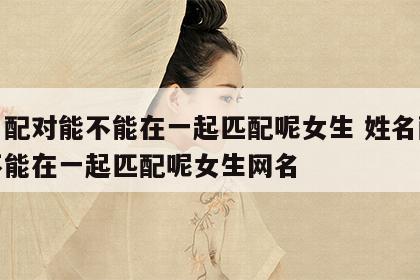 姓名配对能不能在一起匹配呢女生 姓名配对能不能在一起匹配呢女生网名