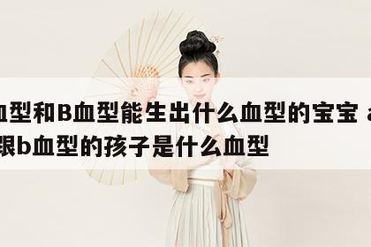 A血型和B血型能生出什么血型的宝宝 a血型跟b血型的孩子是什么血型