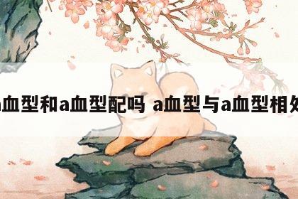 a血型和a血型配吗 a血型与a血型相处