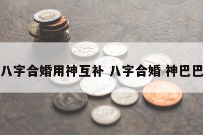 八字合婚用神互补 八字合婚 神巴巴