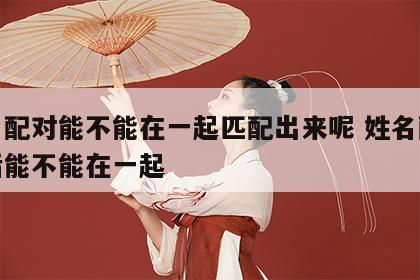 姓名配对能不能在一起匹配出来呢 姓名配对以后能不能在一起