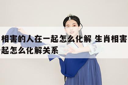 生肖相害的人在一起怎么化解 生肖相害的人在一起怎么化解关系