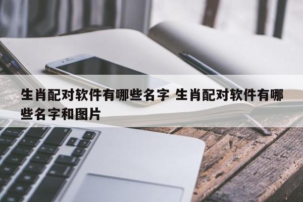 生肖配对软件有哪些名字 生肖配对软件有哪些名字和图片