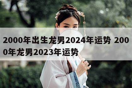 2000年出生龙男2024年运势 2000年龙男2023年运势