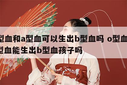 o型血和a型血可以生出b型血吗 o型血和a型血能生出b型血孩子吗