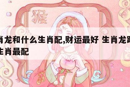 生肖龙和什么生肖配,财运最好 生肖龙跟哪个生肖最配