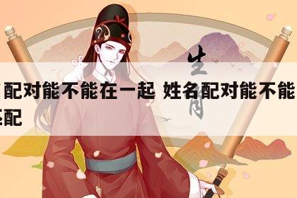 姓名配对能不能在一起 姓名配对能不能在一起匹配
