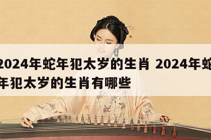 2024年蛇年犯太岁的生肖 2024年蛇年犯太岁的生肖有哪些