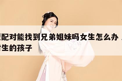 血型配对能找到兄弟姐妹吗女生怎么办 血型配对生的孩子