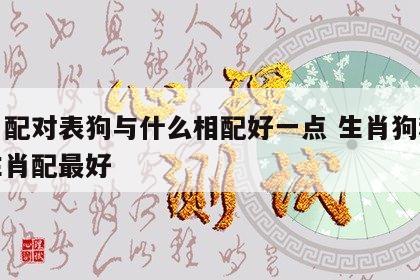 生肖配对表狗与什么相配好一点 生肖狗和什么生肖配最好