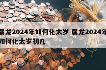 属龙2024年如何化太岁 属龙2024年如何化太岁初几