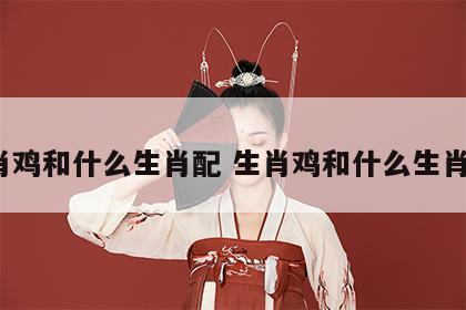 生肖鸡和什么生肖配 生肖鸡和什么生肖配?