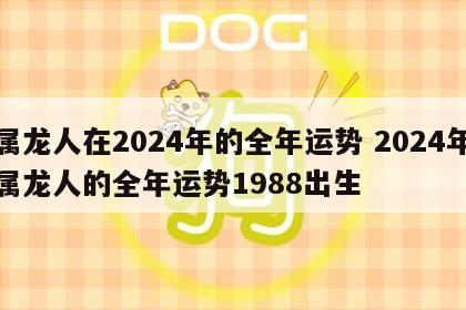 属龙人在2024年的全年运势 2024年属龙人的全年运势1988出生