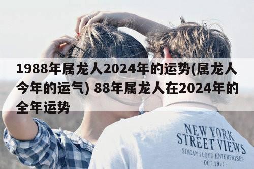 1988年属龙人2024年的运势(属龙人今年的运气) 88年属龙人在2024年的全年运势