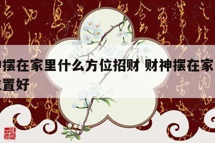 财神摆在家里什么方位招财 财神摆在家里什么位置好