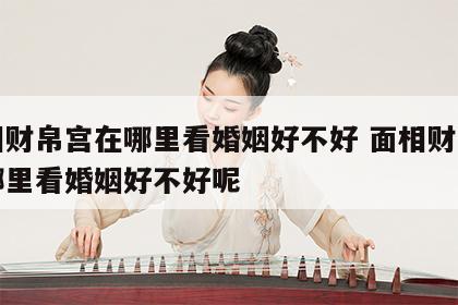 面相财帛宫在哪里看婚姻好不好 面相财帛宫在哪里看婚姻好不好呢
