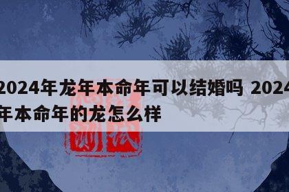2024年龙年本命年可以结婚吗 2024年本命年的龙怎么样