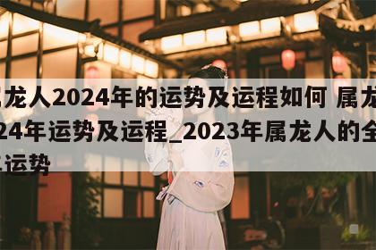 属龙人2024年的运势及运程如何 属龙2024年运势及运程_2023年属龙人的全年运势