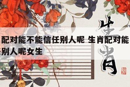生肖配对能不能信任别人呢 生肖配对能不能信任别人呢女生
