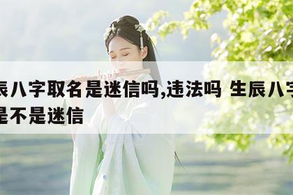 生辰八字取名是迷信吗,违法吗 生辰八字起名是不是迷信