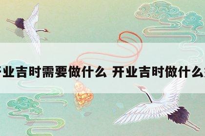 开业吉时需要做什么 开业吉时做什么好